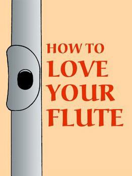 Paperback How to Love Your Flute: A Guide to Flutes and Flute Playing, or How to Play, Choose, and Care for a Flute, Plus Flute History and More Book