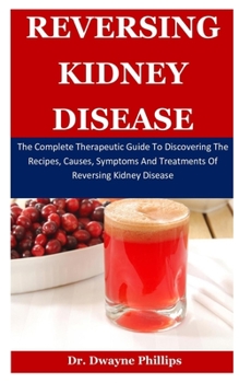 Reversing Kidney Disease: The Complete Therapeutic Guide To Discovering The Recipes, Causes, Symptoms And Treatments Of Reversing Kidney Disease