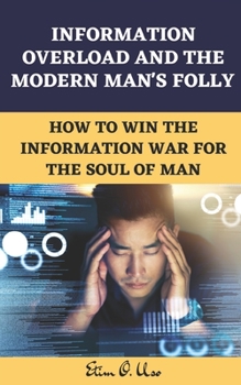 INFORMATION OVERLOAD AND THE MODERN MAN'S FOLLY: How to Win the Information War for the Soul of Man
