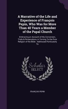 A Narrative of the Life and Experience of Fran�ois Pepin, Who Was for More Than 40 Years a Member of the Papal Church: Embracing an Account of His Conversion, Trials & Persecutions, in Turning To the 