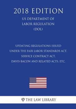 Updating Regulations Issued Under the Fair Labor Standards Act, Service Contract Act, Davis-Bacon and Related Acts, Etc. (Us Department of Labor Regulation) (Dol) (2018 Edition)