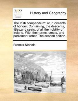 The Irish Compendium: Or, Rudiments of Honour. Containing, the Descents, Titles,and Seats, of all the Nobility of Ireland. With Their Arms, Crests, and Parliament Robes The Second Edition