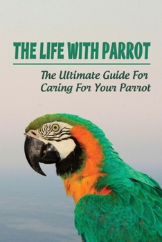 Paperback The Life With Parrot: The Ultimate Guide For Caring For Your Parrot: How To Make Parrot Friendly Book