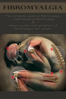 Fibromyalgia: The complete guide to fibromyalgia, understanding fibromyalgia, and reducing pain and symptoms of fibromyalgia with simple treatment methods!