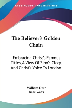 Paperback The Believer's Golden Chain: Embracing Christ's Famous Titles, A View Of Zion's Glory, And Christ's Voice To London Book