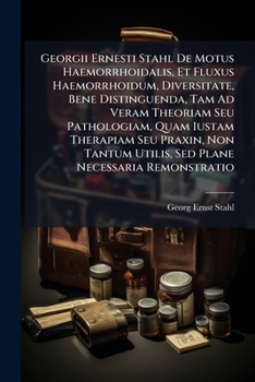 Georgii Ernesti Stahl De Motus Haemorrhoidalis, Et Fluxus Haemorrhoidum, Diversitate, Bene Distinguenda, Tam Ad Veram Theoriam Seu Pathologiam, Quam ... Remonstratio: Duobus...