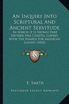 Paperback An Inquiry Into Scriptural And Ancient Servitude: In Which It Is Shown That Neither Was Chattel Slavery, With The Remedy For American Slavery (1852) Book