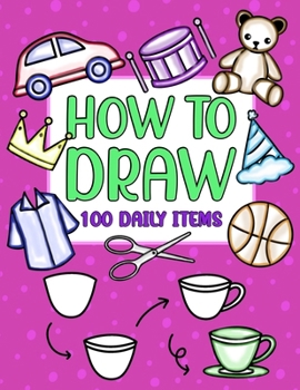 How to Draw 100 Daily Items: 600 Simple Step By Step Drawings For Kids Ages 4 to 8