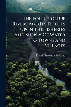 The Pollution Of Rivers And Its Effects Upon The Fisheries And Supply Of Water To Towns And Villages ......