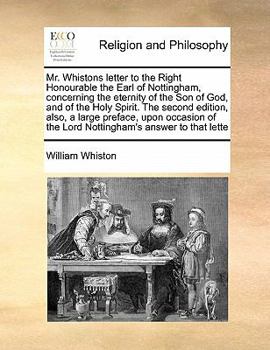 Mr. Whistons letter to the Right Honourable the Earl of Nottingham, concerning the eternity of the Son of God, and of the Holy Spirit. The second ... of the Lord Nottingham's answer to that lette