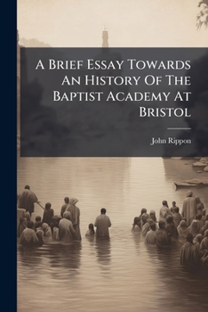 A Brief Essay Towards an History of the Baptist Academy at Bristol; Read Before the Bristol Education Society, at Their Anniversary Meeting, in Broadmead, August 26th, 1795. By John Rippon, D.D
