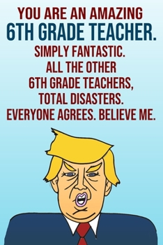 Paperback You Are An Amazing 6th Grade Teacher Simply Fantastic All the Other 6th Grade Teachers Total Disasters Everyone Agrees Believe Me: Donald Trump 110-Pa Book