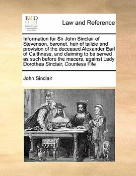 Information for Sir John Sinclair of Stevenson, baronet, heir of tailzie and provision of the deceased Alexander Earl of Caithness, and claiming to be ... against Lady Dorothea Sinclair, Countess Fife