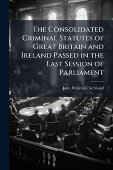 The Consolidated Criminal Statutes of Great Britain and Ireland Passed in the Last Session of Parliament: With Notes, Forms of Indictments and Evidence