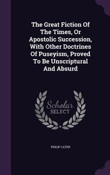 The Great Fiction of the Times, or Apostolic Succession, with Other Doctrines of Puseyism, Proved to Be Unscriptural and Absurd