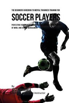 The Beginners Guidebook to Mental Toughness Training for Soccer Players: Perfecting Your Performance Through Meditation, Calmness of Mind, and Stress Management