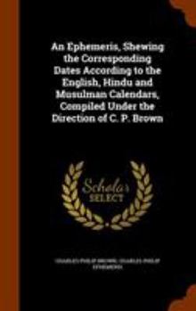 Hardcover An Ephemeris, Shewing the Corresponding Dates According to the English, Hindu and Musulman Calendars, Compiled Under the Direction of C. P. Brown Book