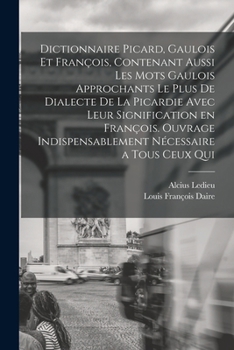 Dictionnaire Picard, Gaulois Et Fran�ois, Contenant Aussi Les Mots Gaulois Approchants Le Plus de Dialecte de la Picardie Avec Leur Signification En Fran�ois. Ouvrage Indispensablement N�cessaire a To