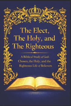 The Elect, The Holy, and The Righteous: A Biblical Study of God’s Chosen, the Holy, and the Righteous Life of Believers