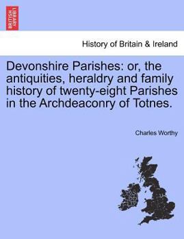 Devonshire Parishes: Or the Antiquities, Heraldry and Family History of Twenty-eight Parishes in the Archdeaconry of Totnes; Volume 1