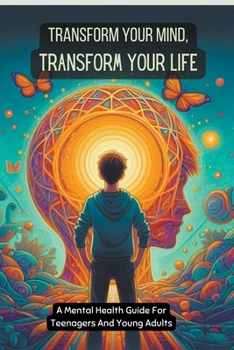 Transform Your Mind, Transform Your Life: A Mental Health Guide For Teenagers And Young Adults