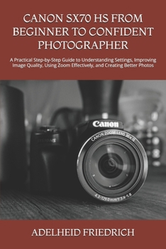CANON SX70 HS FROM BEGINNER TO CONFIDENT PHOTOGRAPHER: A Practical Step-by-Step Guide to Understanding Settings, Improving Image Quality, Using Zoom Effectively, and Creating Better Photos