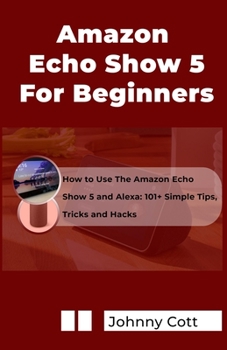 Paperback Amazon Echo Show 5 for Beginners: How to Use the Amazon Echo Show 5 and Alexa: 101+ Simple Tips, Tricks and Hacks in 60 Minutes Book