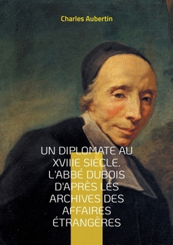 Un Diplomate au XVIIIe siècle. L'abbé Dubois d'après les archives des affaires étrangères: Intrigues et négociations à la cour du Régent: le parcours ... de la diplomatie française (French Edition)