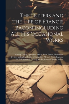 The Letters and the Life of Francis Bacon Including All His Occasional Works: Namely Letters, Speeches, Tracts, State Papers, Memorials, Devices and ... Literary, Or Professional Works, Volum