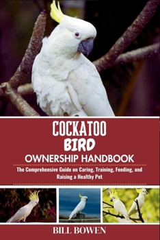 Cockatoo Bird Ownership Handbook: The Comprehensive Guide on Caring, Training, Feeding, and Raising a Healthy Pet