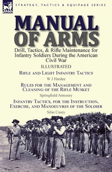 Manual of Arms: Drill, Tactics, & Rifle Maintenance for Infantry Soldiers During the American Civil War-Rifle and Light Infantry Tactics by W J Hardee, Rules for the Management and Cleaning of the Rif