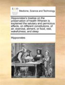 Hippocrates's treatise on the preservation of health Wherein is explained the salutary and pernicious effects, on different constitutions, of air, ... or food, rest, wakefulness, and sleep
