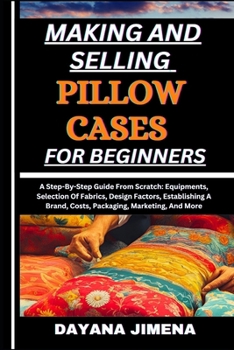 MAKING AND SELLING PILLOW CASES FOR BEGINNERS: A Step-By-Step Guide From Scratch: Equipments, Selection Of Fabrics, Design Factors, Establishing A Brand, Costs, Packaging, Marketing, And More