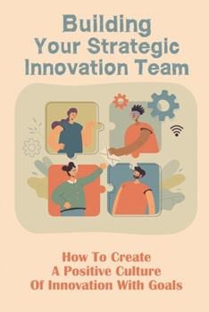 Building Your Strategic Innovation Team: How To Create A Positive Culture Of Innovation With Goals: Iinnovation Team Characteristics