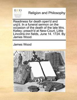 Readiness for death open'd and urg'd. In a funeral sermon on the occasion of the death of the late Mrs. Kelley; preach'd at New-Court, Little Lincolns-Inn fields, June 14. 1724. By James Wood.