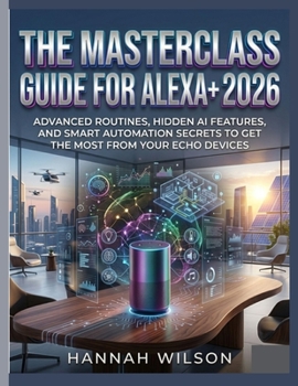 THE MASTERCLASS GUIDE FOR ALEXA+ 2026: Advanced Routines, Hidden AI Features, and Smart Automation Secrets to Get the Most from Your Echo Devices