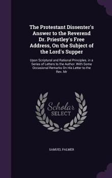 Hardcover The Protestant Dissenter's Answer to the Reverend Dr. Priestley's Free Address, On the Subject of the Lord's Supper: Upon Scriptural and Rational Prin Book