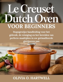 LE CREUSET DUTCH OVEN VOOR BEGINNERS: Stapsgewijze handleiding voor het gebruik, de reiniging en het bereiden van perfecte maaltijden in uw geëmailleerde gietijzeren pan (Dutch Edition)