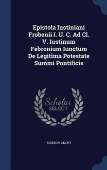 Epistola Iustiniani Frobenii I. U. C. Ad CL. V. Iustinum Febronium Iunctum de Legitima Potestate Summi Pontificis
