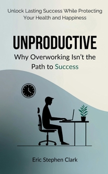 Unproductive: Why Overworking Isn’t the Path to Success: Unlock Lasting Success While Protecting Your Health and Happiness