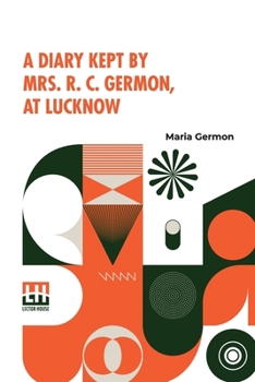 A Diary Kept By Mrs. R. C. Germon, At Lucknow: Between The Months Of May And December, 1857.