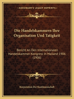 Die Handelskammern. Ihre Organisation Und T�tigkeit: Bericht an Den Internationalen Handelskammer-Kongress in Mailand 1906