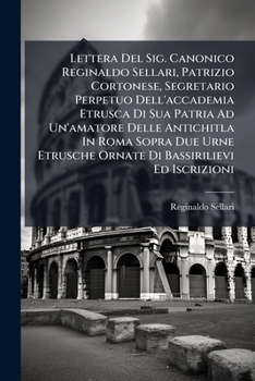 Lettera Del Sig. Canonico Reginaldo Sellari, Patrizio Cortonese, Segretario Perpetuo Dell'accademia Etrusca Di Sua Patria Ad Un'amatore Delle ... Etrusche Ornate Di Bassirilievi Ed Iscrizioni