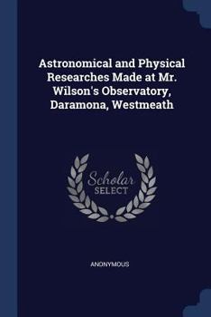 Paperback Astronomical and Physical Researches Made at Mr. Wilson's Observatory, Daramona, Westmeath Book