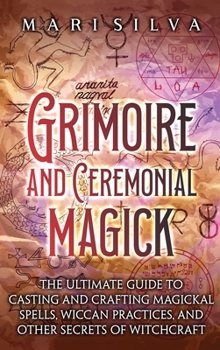 Grimoire and Ceremonial Magick: The Ultimate Guide to Casting and Crafting Magickal Spells, Wiccan Practices, and Other Secrets of Witchcraft