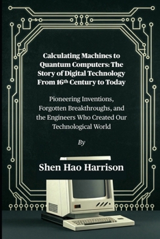 Calculating Machines to Quantum Computers: The Story of Digital Technology From 16th Century to Today: Pioneering Inventions, Forgotten Breakthroughs, ... Engineers Who Created Our Technological World