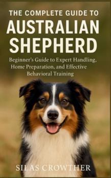 Paperback The Complete Guide to Australian Shepherd: Beginner's Guide to Expert Handling, Home Preparation, and Effective Behavioral Training Book