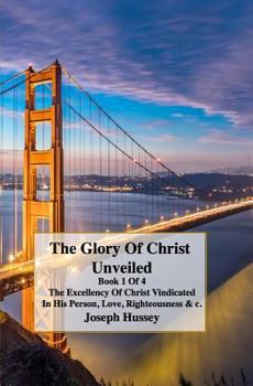 The Glory Of Christ Unveiled Book: The Excellency Of Christs Vindicated In His Person, Love, Righteousness & c. Book 1 of 4.