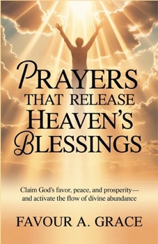 Prayers That Release Heaven’s Blessings: Claim God’s Favor, Peace, Prosperity and Activate the Flow of Heaven’s Blessings