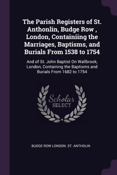 The Parish Registers of St. Anthonlin, Budge Row , London, Containiing the Marriages, Baptisms, and Burials From 1538 to 1754: And of St. John Baptist ... the Baptisms and Burials From 1682 to 1754